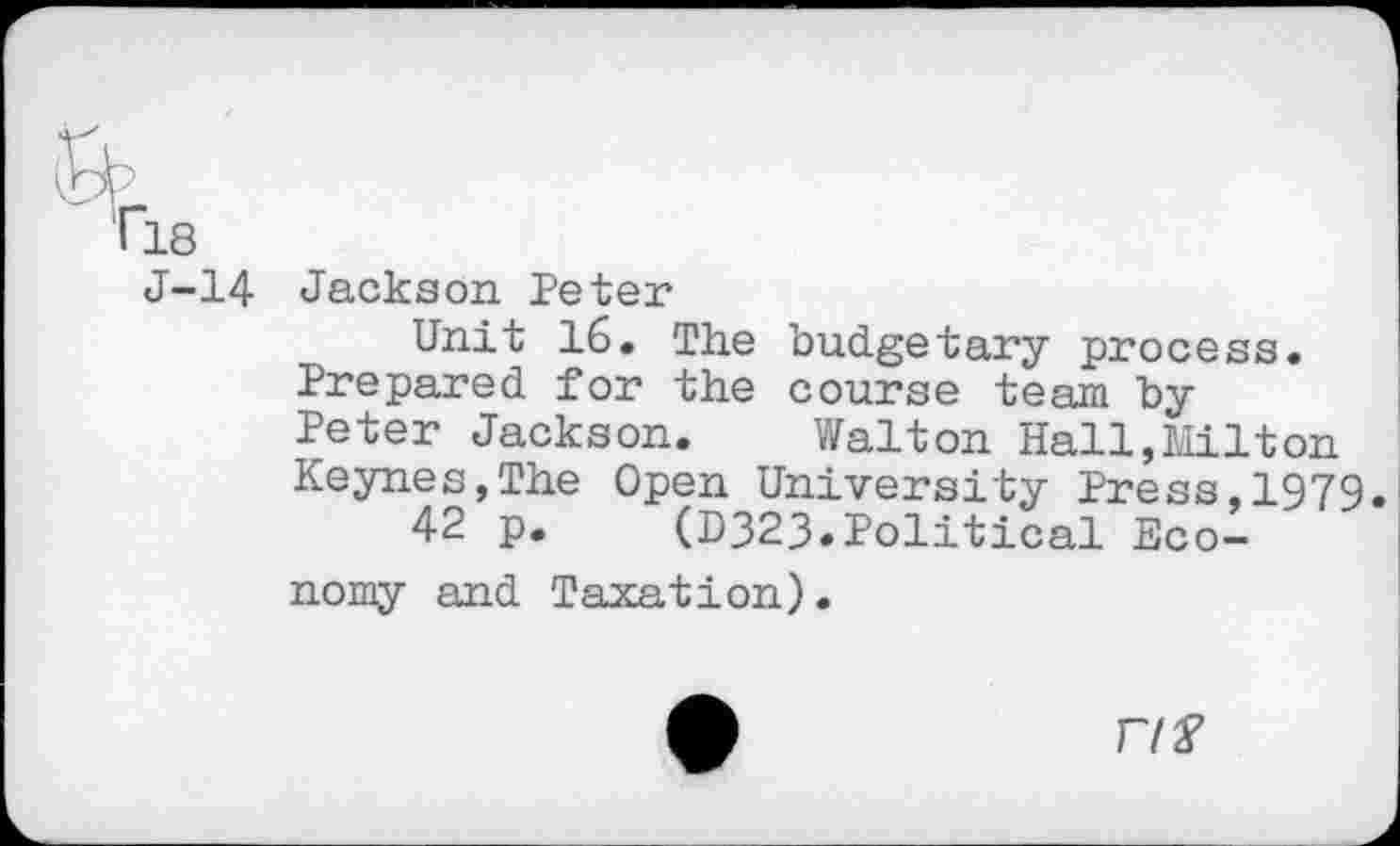 ﻿&
• 18
J-14 Jackson Peter
Unit 16. The budgetary process. Prepared for the course team by Peter Jackson. Walton Hall,Milton Keynes,The Open University Press,1979
42 p. (D323»Political Economy and Taxation).
A	F/f